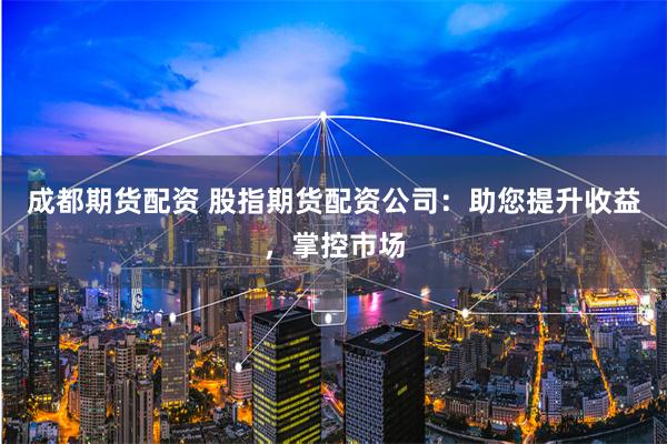 成都期货配资 股指期货配资公司：助您提升收益，掌控市场