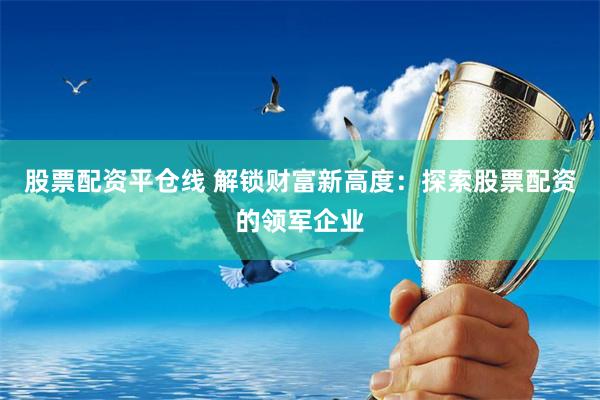 股票配资平仓线 解锁财富新高度：探索股票配资的领军企业