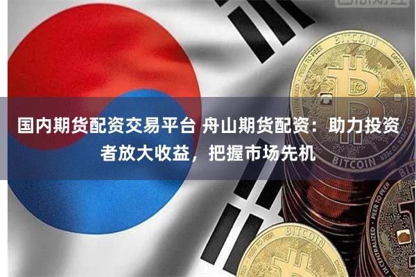 国内期货配资交易平台 舟山期货配资：助力投资者放大收益，把握市场先机