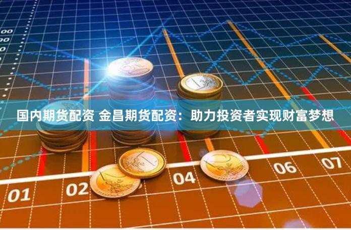 国内期货配资 金昌期货配资：助力投资者实现财富梦想
