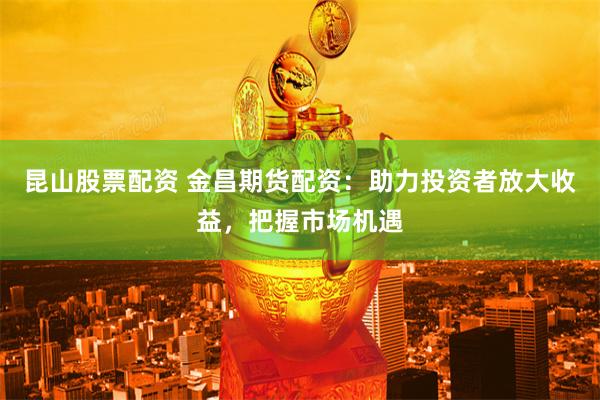 昆山股票配资 金昌期货配资：助力投资者放大收益，把握市场机遇