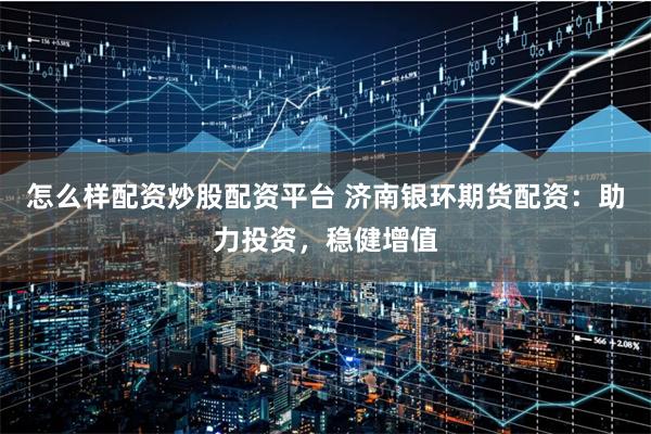 怎么样配资炒股配资平台 济南银环期货配资：助力投资，稳健增值