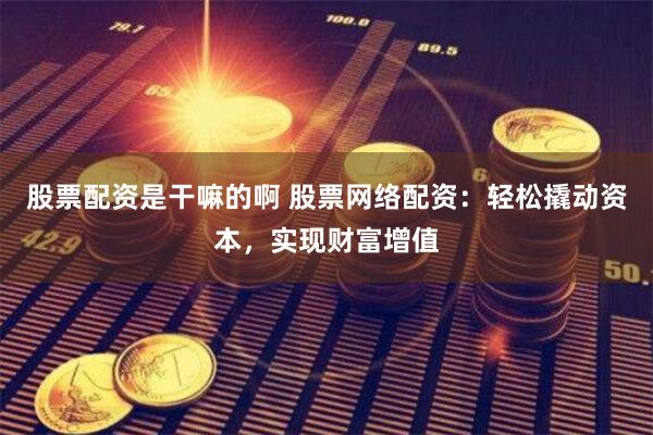 股票配资是干嘛的啊 股票网络配资：轻松撬动资本，实现财富增值