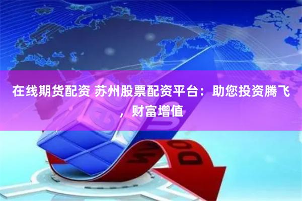 在线期货配资 苏州股票配资平台：助您投资腾飞，财富增值