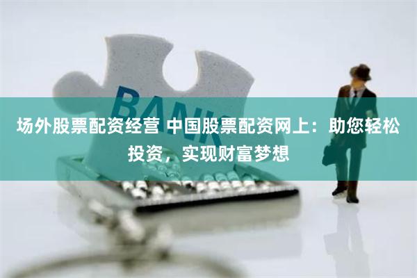 场外股票配资经营 中国股票配资网上：助您轻松投资，实现财富梦想