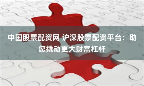 中国股票配资网 沪深股票配资平台：助您撬动更大财富杠杆