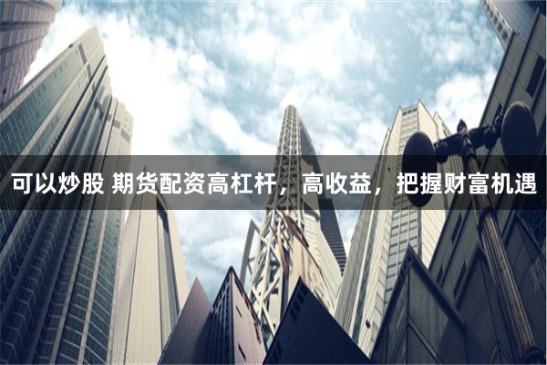 可以炒股 期货配资高杠杆，高收益，把握财富机遇