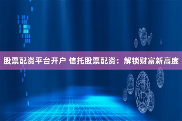 股票配资平台开户 信托股票配资：解锁财富新高度