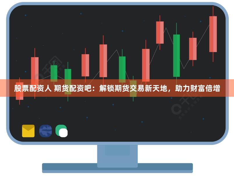 股票配资人 期货配资吧：解锁期货交易新天地，助力财富倍增