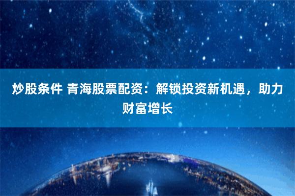 炒股条件 青海股票配资：解锁投资新机遇，助力财富增长