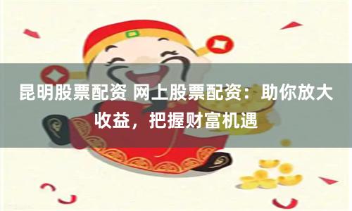 昆明股票配资 网上股票配资：助你放大收益，把握财富机遇