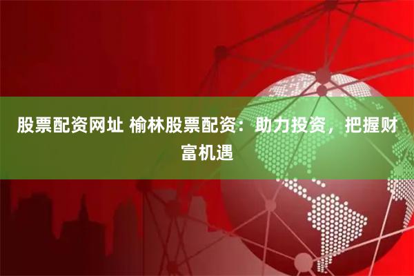 股票配资网址 榆林股票配资:助力投资,把握财富机遇