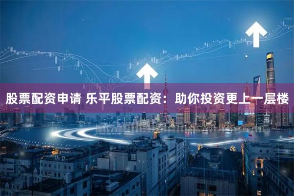股票配资申请 乐平股票配资：助你投资更上一层楼