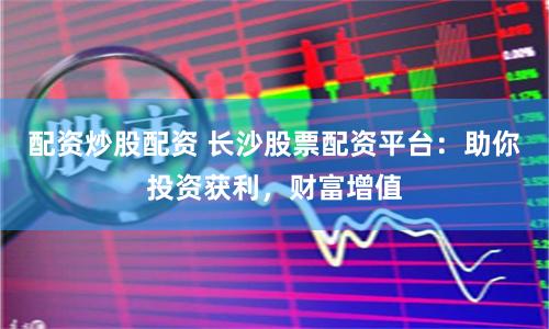 配资炒股配资 长沙股票配资平台：助你投资获利，财富增值