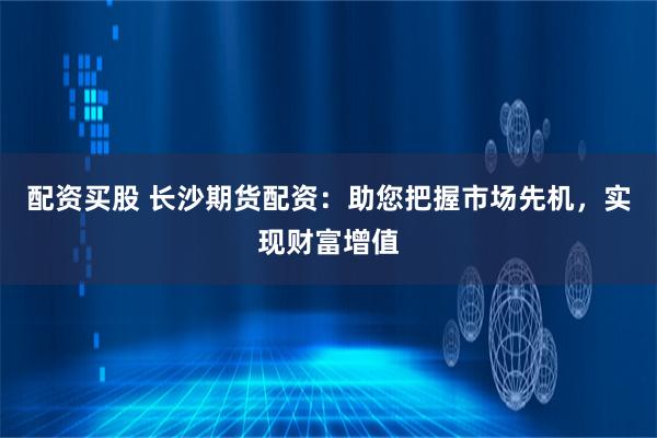 配资买股 长沙期货配资:助您把握市场先机,实现财富增值