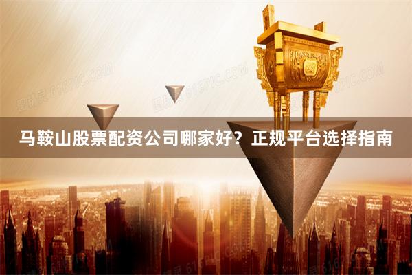 马鞍山股票配资公司哪家好？正规平台选择指南