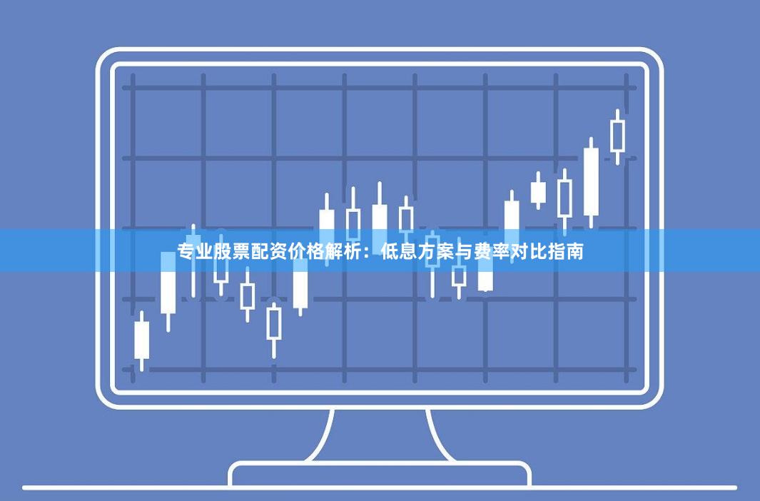 专业股票配资价格解析：低息方案与费率对比指南